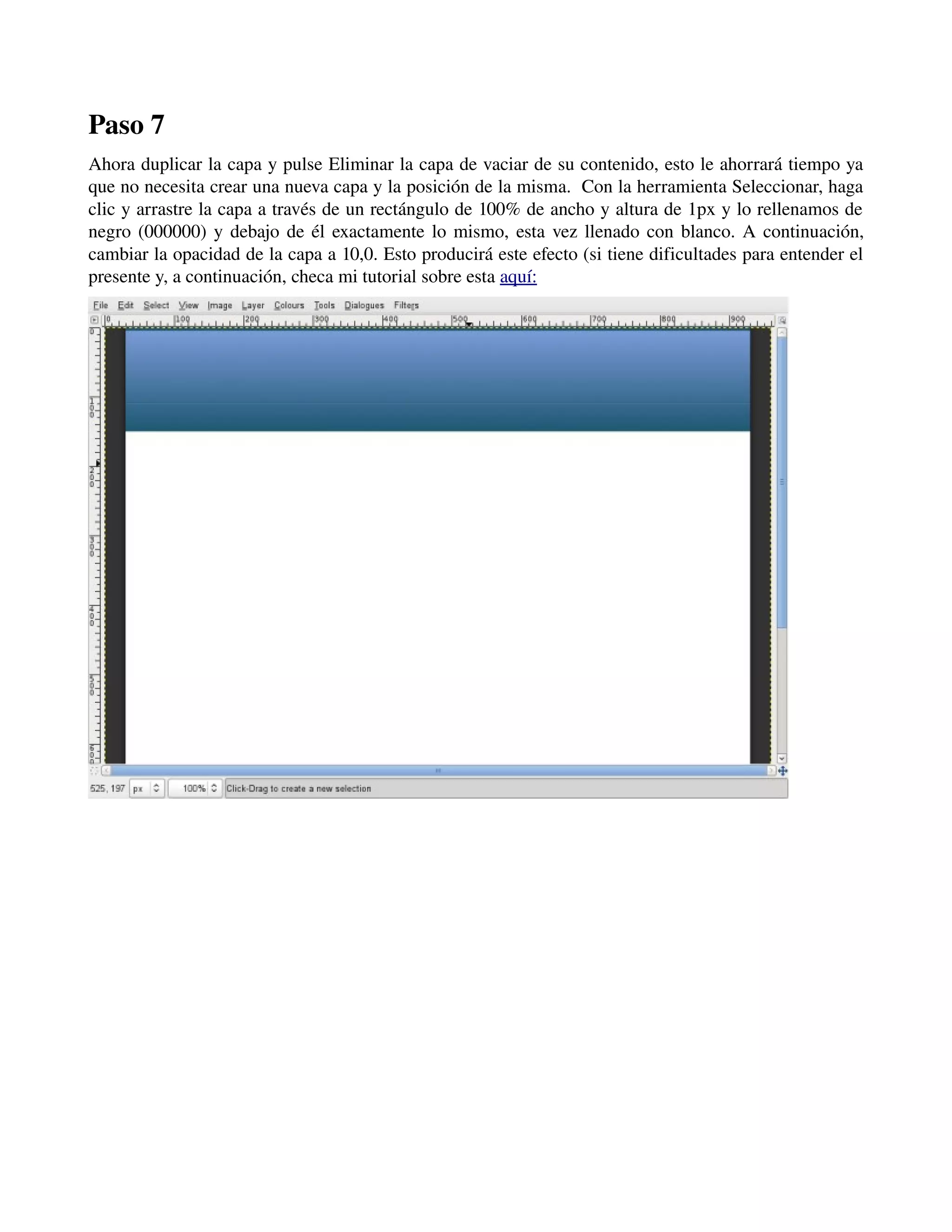 Paso 7 
Ahora duplicar la capa y pulse Eliminar la capa de vaciar de su contenido, esto le ahorrará tiempo ya 
que no necesita crear una nueva capa y la posición de la misma. Con la herramienta Seleccionar, haga 
clic y arrastre la capa a través de un rectángulo de 100% de ancho y altura de 1px y lo rellenamos de 
negro (000000) y debajo de él exactamente lo mismo, esta vez llenado con blanco. A continuación, 
cambiar la opacidad de la capa a 10,0. Esto producirá este efecto (si tiene dificultades para entender el 
presente y, a continuación, checa mi tutorial sobre esta aquí: 
­­­ 
 