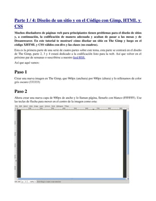 Parte 1 / 4: Diseño de un sitio y en el Código con Gimp, HTML y 
CSS 
Muchos diseñadores de páginas web para principiantes tienen problemas para el diseño de sitios 
y, a continuación, la codificación de manera adecuada y acaban de pasar a las mesas y de 
Dreamweaver. En este tutorial te mostraré cómo diseñar un sitio en The Gimp y luego en el 
código XHTML y CSS válidos con divs y las clases (no cuadros). 
Esta es la primera parte de una serie de cuatro partes sobre este tema, esta parte se centrará en el diseño 
de The Gimp, parte 2, 3 y 4 estará dedicado a la codificación listo para la web. Así que volver en el 
próximo par de semanas o suscribirse a nuestro feed RSS. 
Así que aquí vamos: 
Paso 1 
Crear una nueva imagen en The Gimp, que 960px (anchura) por 900px (altura) y lo rellenamos de color 
gris oscuro (333333) 
Paso 2 
Ahora crear una nueva capa de 900px de ancho y lo llaman página, llenarlo con blanco (FFFFFF). Use 
las teclas de flecha para mover en el centro de la imagen como esta: 
 