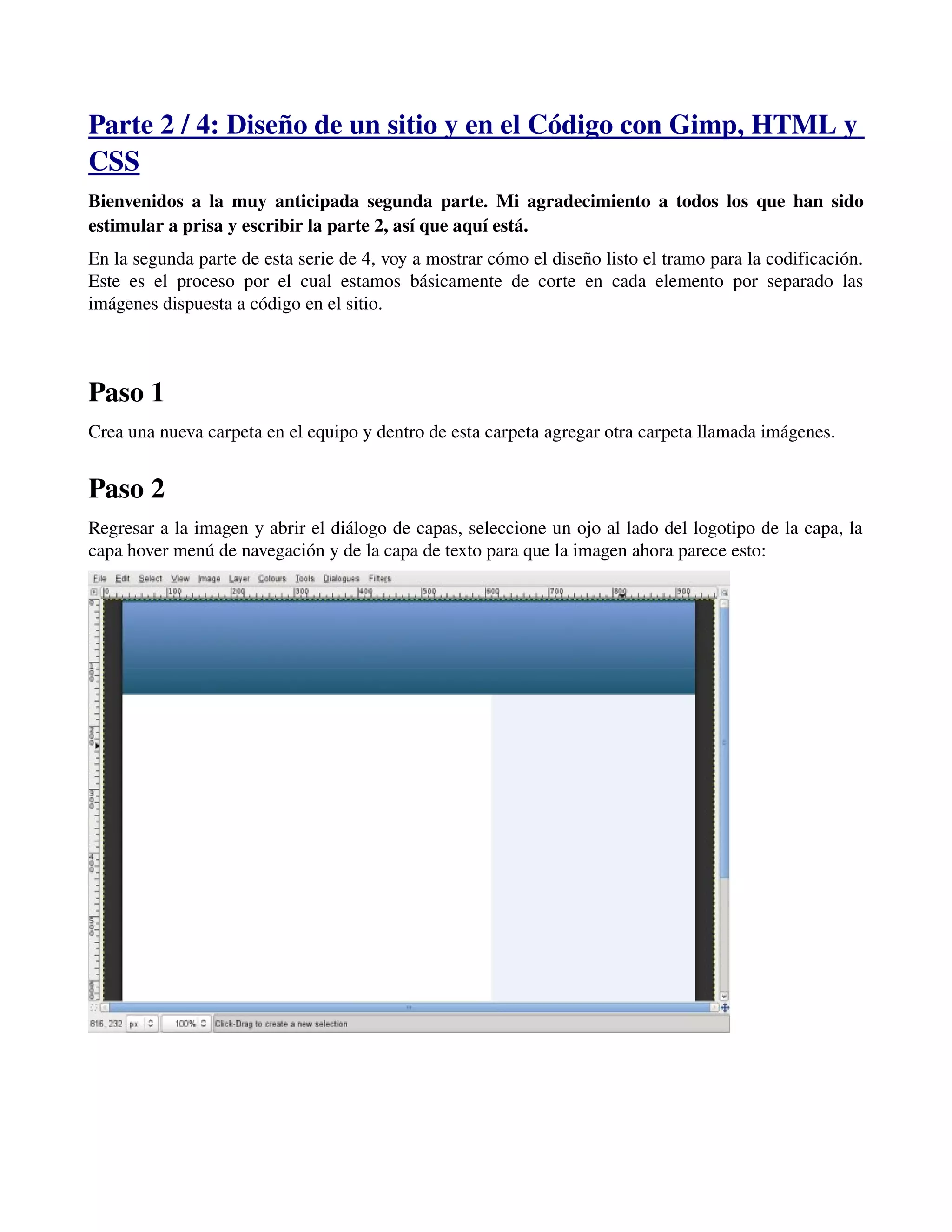 Parte 2 / 4: Diseño de un sitio y en el Código con Gimp, HTML y 
CSS 
Bienvenidos a la muy anticipada segunda parte. Mi agradecimiento a todos los que han sido 
estimular a prisa y escribir la parte 2, así que aquí está. 
En la segunda parte de esta serie de 4, voy a mostrar cómo el diseño listo el tramo para la codificación. 
Este es el proceso por el cual estamos básicamente de corte en cada elemento por separado las 
imágenes dispuesta a código en el sitio. 
Paso 1 
Crea una nueva carpeta en el equipo y dentro de esta carpeta agregar otra carpeta llamada imágenes. 
Paso 2 
Regresar a la imagen y abrir el diálogo de capas, seleccione un ojo al lado del logotipo de la capa, la 
capa hover menú de navegación y de la capa de texto para que la imagen ahora parece esto: 
­­­ 
 