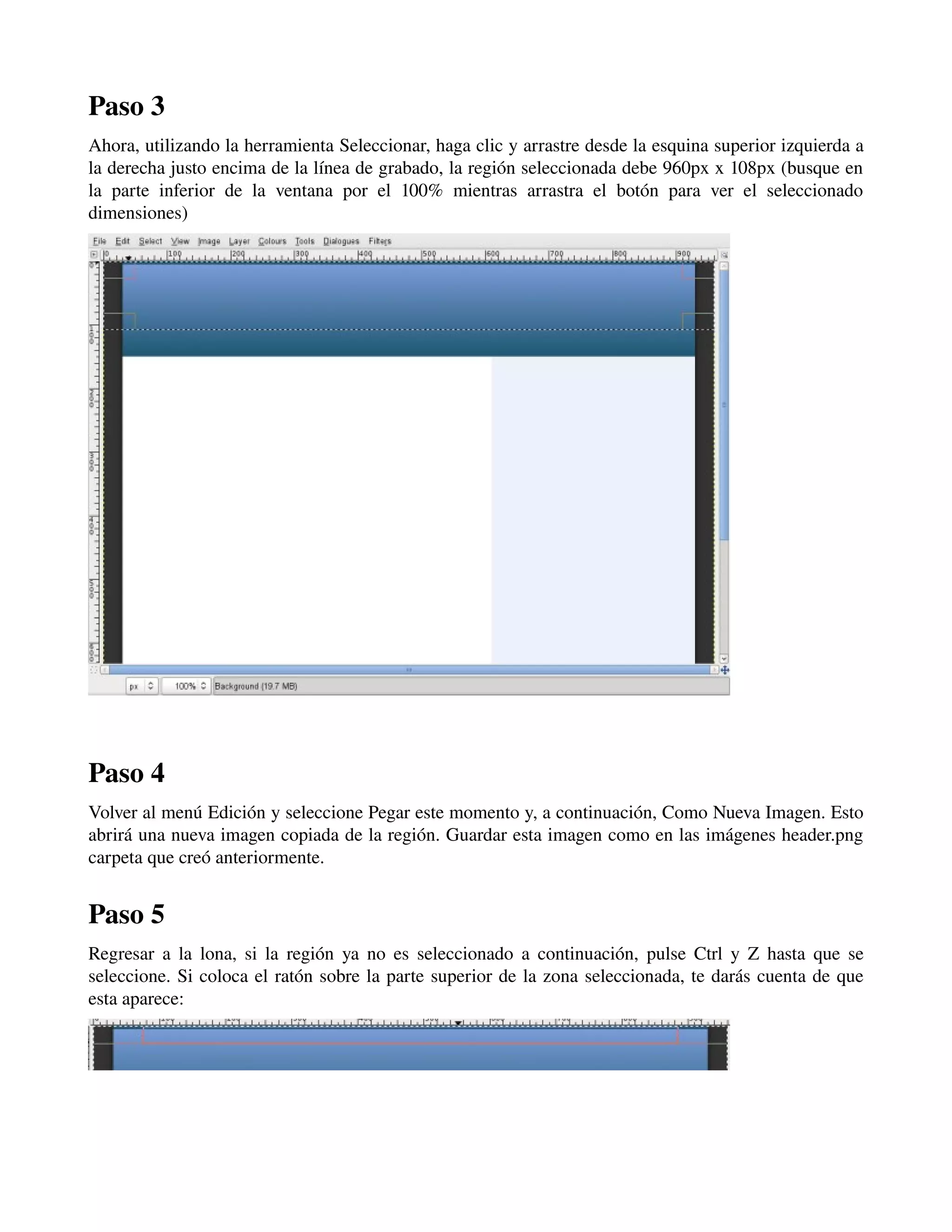 Paso 3 
Ahora, utilizando la herramienta Seleccionar, haga clic y arrastre desde la esquina superior izquierda a 
la derecha justo encima de la línea de grabado, la región seleccionada debe 960px x 108px (busque en 
la parte inferior de la ventana por el 100% mientras arrastra el botón para ver el seleccionado 
dimensiones) 
­­­Paso 
4 
Volver al menú Edición y seleccione Pegar este momento y, a continuación, Como Nueva Imagen. Esto 
abrirá una nueva imagen copiada de la región. Guardar esta imagen como en las imágenes header.png 
carpeta que creó anteriormente. 
Paso 5 
Regresar a la lona, si la región ya no es seleccionado a continuación, pulse Ctrl y Z hasta que se 
seleccione. Si coloca el ratón sobre la parte superior de la zona seleccionada, te darás cuenta de que 
esta aparece: 
­­­ 
 