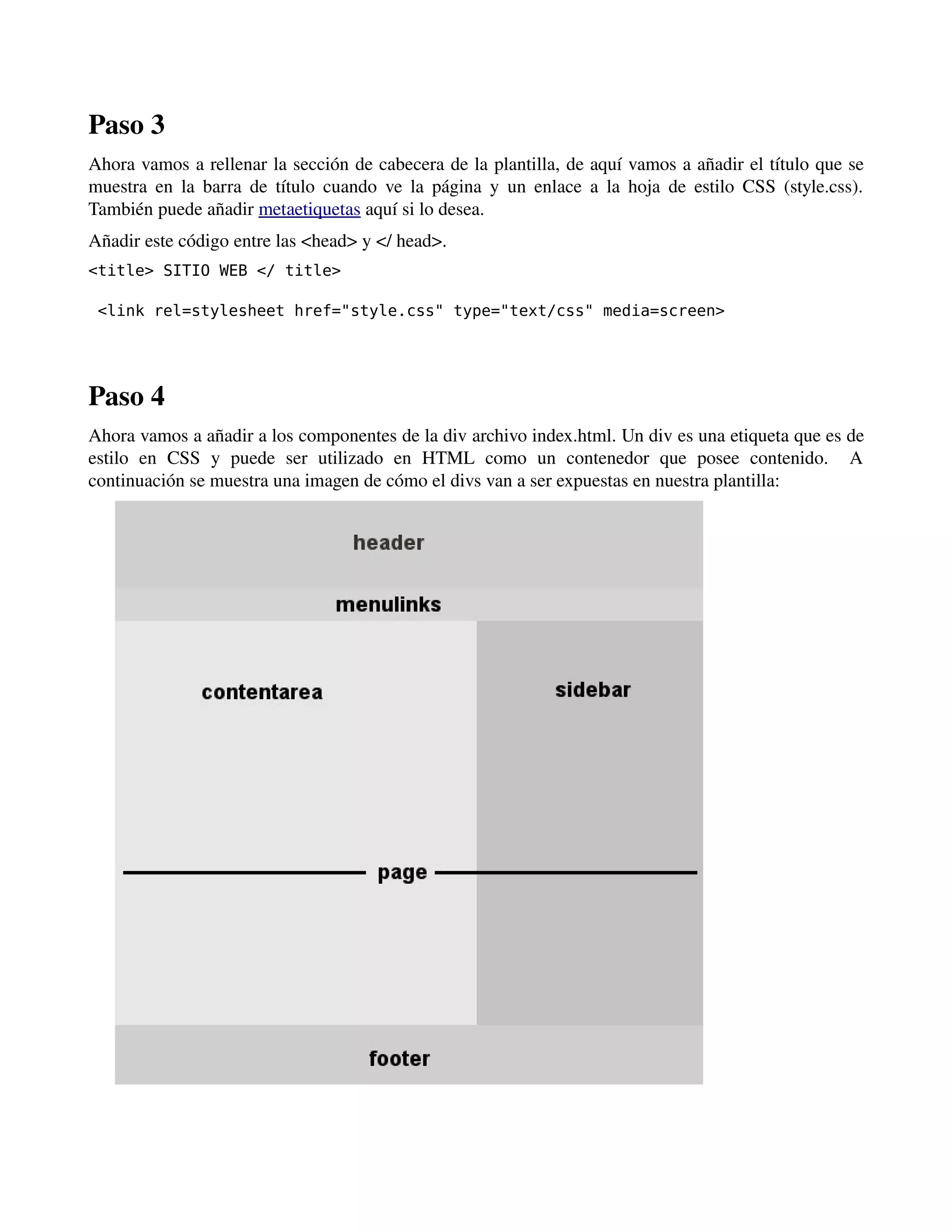 Paso 3 
Ahora vamos a rellenar la sección de cabecera de la plantilla, de aquí vamos a añadir el título que se 
muestra en la barra de título cuando ve la página y un enlace a la hoja de estilo CSS (style.css). 
También puede añadir metaetiquetas aquí si lo desea. 
Añadir este código entre las <head> y </ head>. 
<title> SITIO WEB </ title> 
<link rel=stylesheet href="style.css" type="text/css" media=screen> 
- -- 
Paso 4 
Ahora vamos a añadir a los componentes de la div archivo index.html. Un div es una etiqueta que es de 
estilo en CSS y puede ser utilizado en HTML como un contenedor que posee contenido. A 
continuación se muestra una imagen de cómo el divs van a ser expuestas en nuestra plantilla: 
 