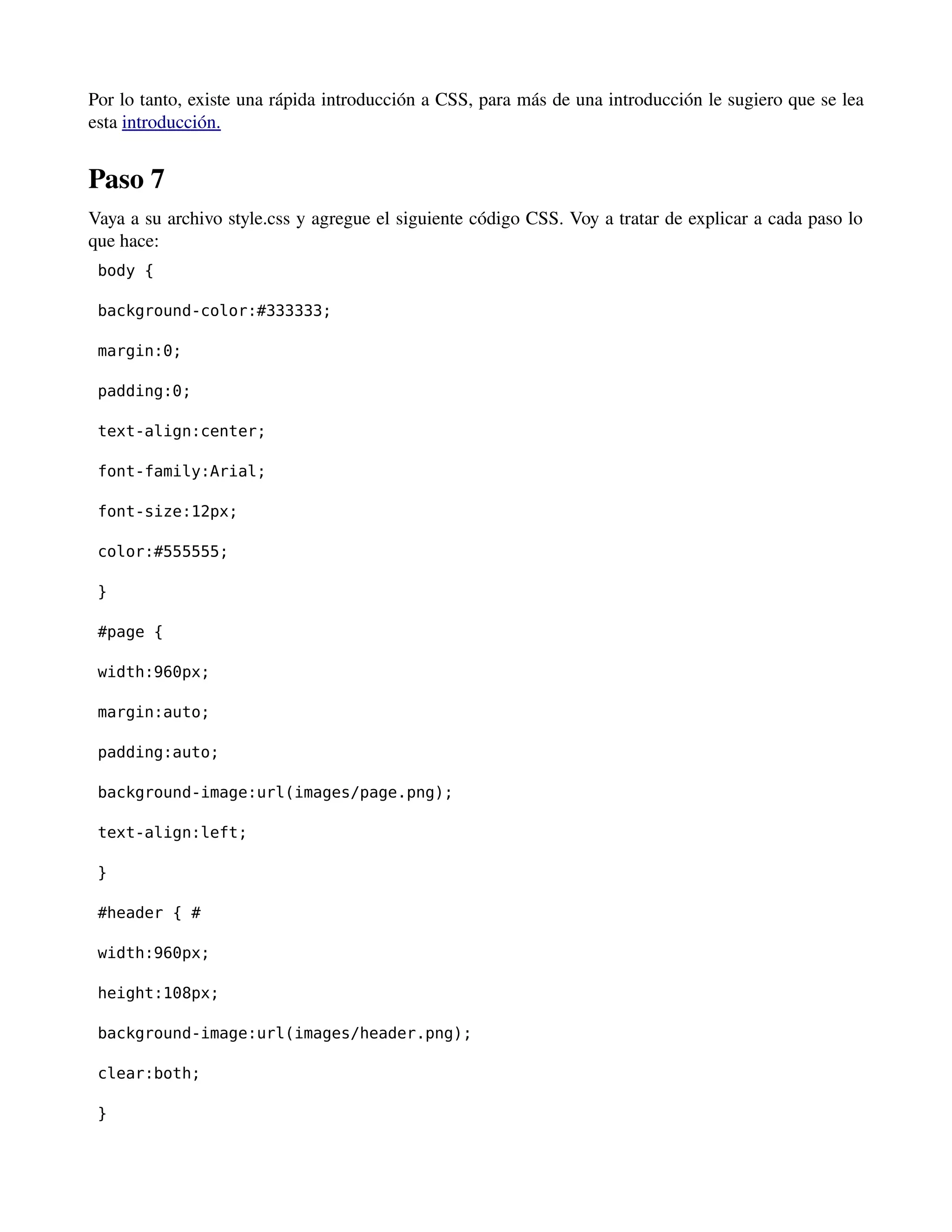 Por lo tanto, existe una rápida introducción a CSS, para más de una introducción le sugiero que se lea 
esta introducción. 
Paso 7 
Vaya a su archivo style.css y agregue el siguiente código CSS. Voy a tratar de explicar a cada paso lo 
que hace: 
body { 
background-color:#333333; 
margin:0; 
padding:0; 
text-align:center; 
font-family:Arial; 
font-size:12px; 
color:#555555; 
} 
#page { 
width:960px; 
margin:auto; 
padding:auto; 
background-image:url(images/page.png); 
text-align:left; 
} 
#header { # 
width:960px; 
height:108px; 
background-image:url(images/header.png); 
clear:both; 
} 
 