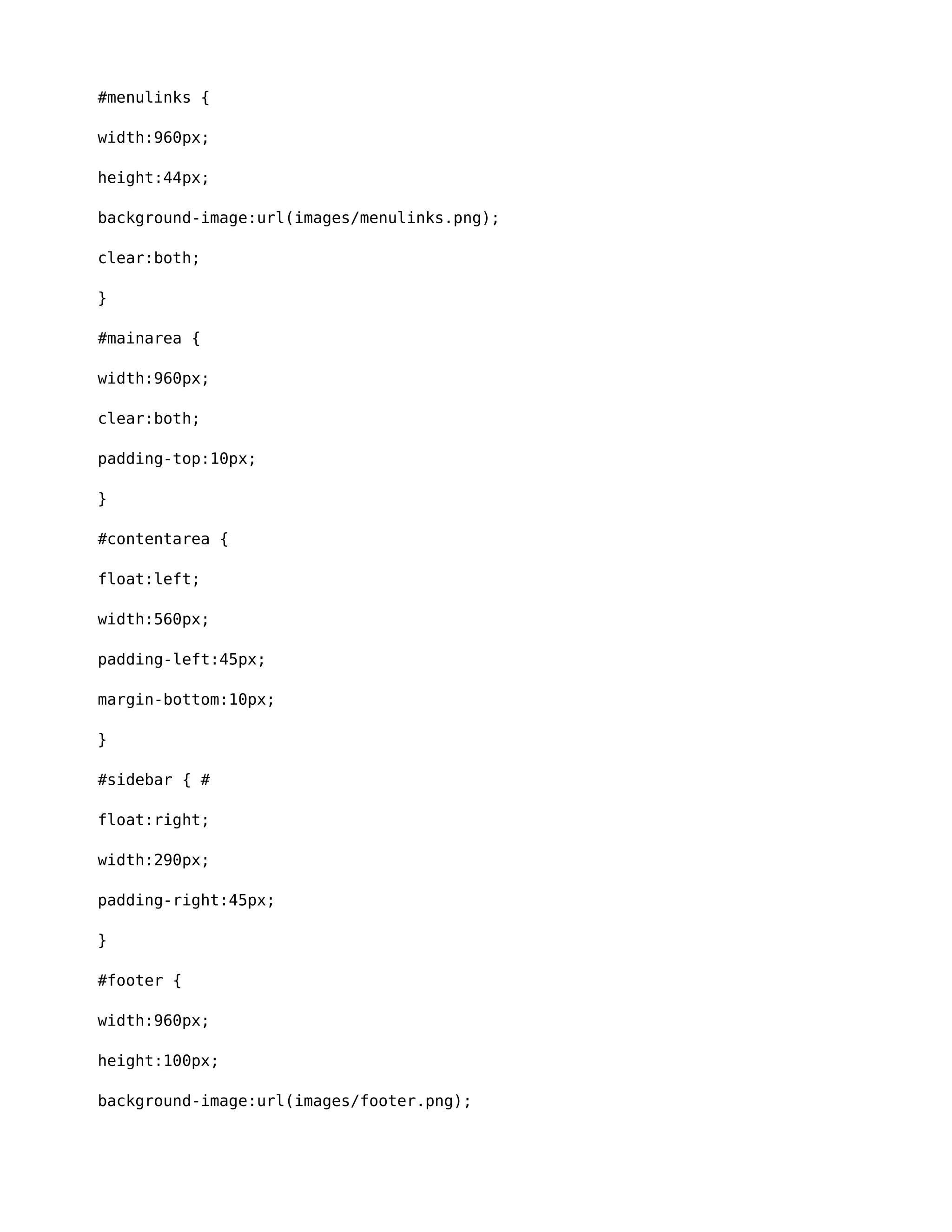 #menulinks { 
width:960px; 
height:44px; 
background-image:url(images/menulinks.png); 
clear:both; 
} 
#mainarea { 
width:960px; 
clear:both; 
padding-top:10px; 
} 
#contentarea { 
float:left; 
width:560px; 
padding-left:45px; 
margin-bottom:10px; 
} 
#sidebar { # 
float:right; 
width:290px; 
padding-right:45px; 
} 
#footer { 
width:960px; 
height:100px; 
background-image:url(images/footer.png); 
 