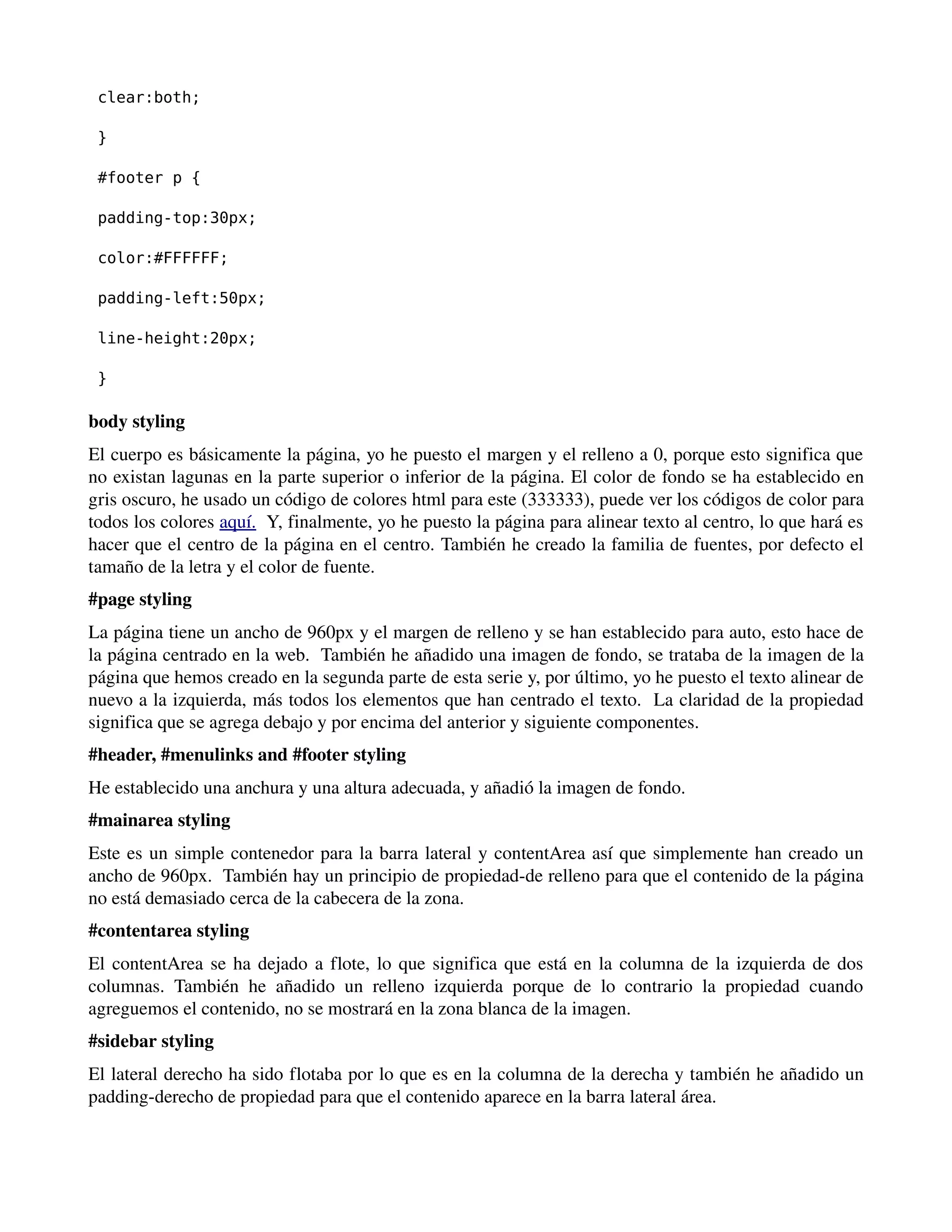 clear:both; 
} 
#footer p { 
padding-top:30px; 
color:#FFFFFF; 
padding-left:50px; 
line-height:20px; 
} 
body styling 
El cuerpo es básicamente la página, yo he puesto el margen y el relleno a 0, porque esto significa que 
no existan lagunas en la parte superior o inferior de la página. El color de fondo se ha establecido en 
gris oscuro, he usado un código de colores html para este (333333), puede ver los códigos de color para 
todos los colores aquí. Y, finalmente, yo he puesto la página para alinear texto al centro, lo que hará es 
hacer que el centro de la página en el centro. También he creado la familia de fuentes, por defecto el 
tamaño de la letra y el color de fuente. 
#page styling 
La página tiene un ancho de 960px y el margen de relleno y se han establecido para auto, esto hace de 
la página centrado en la web. También he añadido una imagen de fondo, se trataba de la imagen de la 
página que hemos creado en la segunda parte de esta serie y, por último, yo he puesto el texto alinear de 
nuevo a la izquierda, más todos los elementos que han centrado el texto. La claridad de la propiedad 
significa que se agrega debajo y por encima del anterior y siguiente componentes. 
#header, #menulinks and #footer styling 
He establecido una anchura y una altura adecuada, y añadió la imagen de fondo. 
#mainarea styling 
Este es un simple contenedor para la barra lateral y contentArea así que simplemente han creado un 
ancho de 960px. También hay un principio de propiedad­de 
relleno para que el contenido de la página 
no está demasiado cerca de la cabecera de la zona. 
#contentarea styling 
El contentArea se ha dejado a flote, lo que significa que está en la columna de la izquierda de dos 
columnas. También he añadido un relleno izquierda porque de lo contrario la propiedad cuando 
agreguemos el contenido, no se mostrará en la zona blanca de la imagen. 
#sidebar styling 
El lateral derecho ha sido flotaba por lo que es en la columna de la derecha y también he añadido un 
padding­derecho 
de propiedad para que el contenido aparece en la barra lateral área. 
 