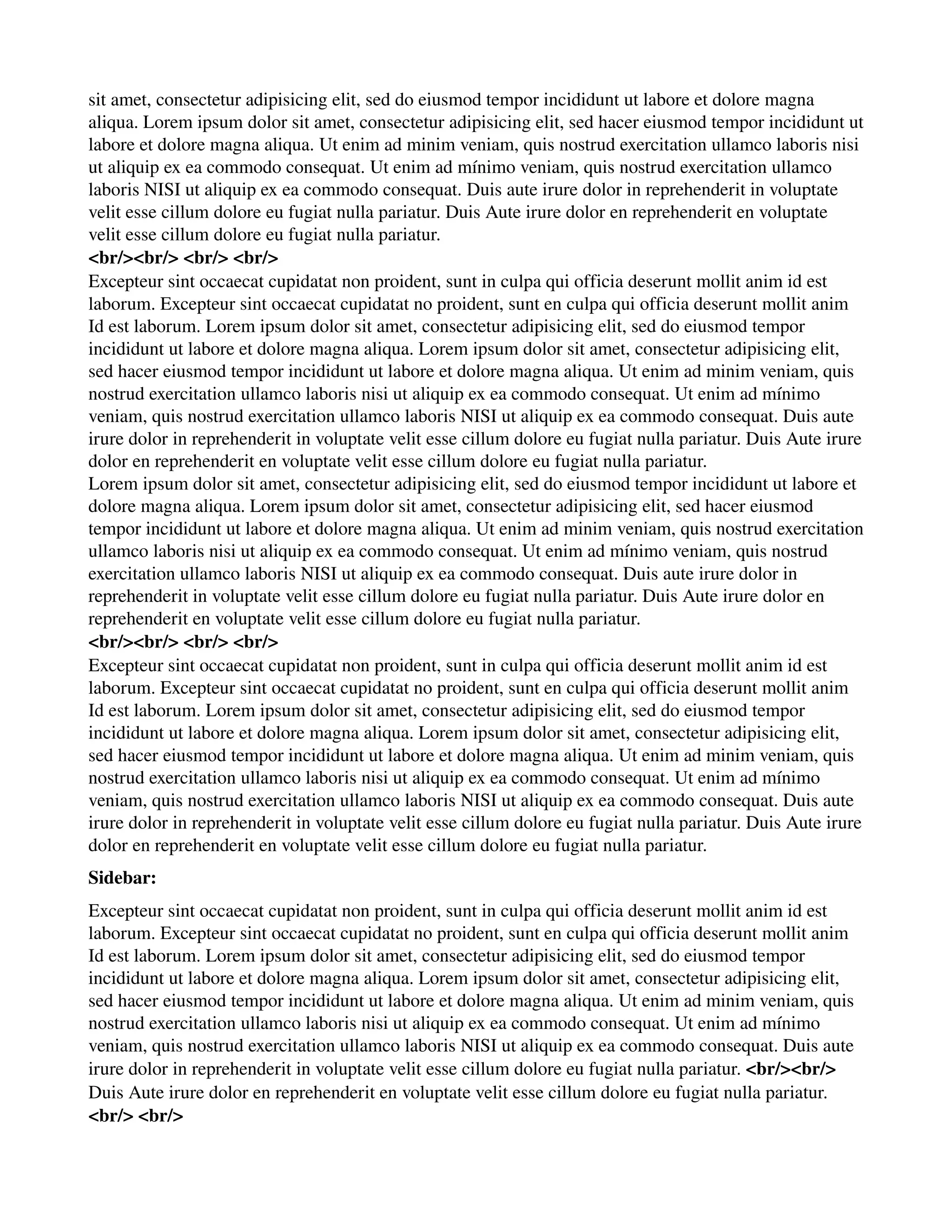 sit amet, consectetur adipisicing elit, sed do eiusmod tempor incididunt ut labore et dolore magna 
aliqua. Lorem ipsum dolor sit amet, consectetur adipisicing elit, sed hacer eiusmod tempor incididunt ut 
labore et dolore magna aliqua. Ut enim ad minim veniam, quis nostrud exercitation ullamco laboris nisi 
ut aliquip ex ea commodo consequat. Ut enim ad mínimo veniam, quis nostrud exercitation ullamco 
laboris NISI ut aliquip ex ea commodo consequat. Duis aute irure dolor in reprehenderit in voluptate 
velit esse cillum dolore eu fugiat nulla pariatur. Duis Aute irure dolor en reprehenderit en voluptate 
velit esse cillum dolore eu fugiat nulla pariatur. 
<br/><br/> <br/> <br/> 
Excepteur sint occaecat cupidatat non proident, sunt in culpa qui officia deserunt mollit anim id est 
laborum. Excepteur sint occaecat cupidatat no proident, sunt en culpa qui officia deserunt mollit anim 
Id est laborum. Lorem ipsum dolor sit amet, consectetur adipisicing elit, sed do eiusmod tempor 
incididunt ut labore et dolore magna aliqua. Lorem ipsum dolor sit amet, consectetur adipisicing elit, 
sed hacer eiusmod tempor incididunt ut labore et dolore magna aliqua. Ut enim ad minim veniam, quis 
nostrud exercitation ullamco laboris nisi ut aliquip ex ea commodo consequat. Ut enim ad mínimo 
veniam, quis nostrud exercitation ullamco laboris NISI ut aliquip ex ea commodo consequat. Duis aute 
irure dolor in reprehenderit in voluptate velit esse cillum dolore eu fugiat nulla pariatur. Duis Aute irure 
dolor en reprehenderit en voluptate velit esse cillum dolore eu fugiat nulla pariatur. 
Lorem ipsum dolor sit amet, consectetur adipisicing elit, sed do eiusmod tempor incididunt ut labore et 
dolore magna aliqua. Lorem ipsum dolor sit amet, consectetur adipisicing elit, sed hacer eiusmod 
tempor incididunt ut labore et dolore magna aliqua. Ut enim ad minim veniam, quis nostrud exercitation 
ullamco laboris nisi ut aliquip ex ea commodo consequat. Ut enim ad mínimo veniam, quis nostrud 
exercitation ullamco laboris NISI ut aliquip ex ea commodo consequat. Duis aute irure dolor in 
reprehenderit in voluptate velit esse cillum dolore eu fugiat nulla pariatur. Duis Aute irure dolor en 
reprehenderit en voluptate velit esse cillum dolore eu fugiat nulla pariatur. 
<br/><br/> <br/> <br/> 
Excepteur sint occaecat cupidatat non proident, sunt in culpa qui officia deserunt mollit anim id est 
laborum. Excepteur sint occaecat cupidatat no proident, sunt en culpa qui officia deserunt mollit anim 
Id est laborum. Lorem ipsum dolor sit amet, consectetur adipisicing elit, sed do eiusmod tempor 
incididunt ut labore et dolore magna aliqua. Lorem ipsum dolor sit amet, consectetur adipisicing elit, 
sed hacer eiusmod tempor incididunt ut labore et dolore magna aliqua. Ut enim ad minim veniam, quis 
nostrud exercitation ullamco laboris nisi ut aliquip ex ea commodo consequat. Ut enim ad mínimo 
veniam, quis nostrud exercitation ullamco laboris NISI ut aliquip ex ea commodo consequat. Duis aute 
irure dolor in reprehenderit in voluptate velit esse cillum dolore eu fugiat nulla pariatur. Duis Aute irure 
dolor en reprehenderit en voluptate velit esse cillum dolore eu fugiat nulla pariatur. 
Sidebar: 
Excepteur sint occaecat cupidatat non proident, sunt in culpa qui officia deserunt mollit anim id est 
laborum. Excepteur sint occaecat cupidatat no proident, sunt en culpa qui officia deserunt mollit anim 
Id est laborum. Lorem ipsum dolor sit amet, consectetur adipisicing elit, sed do eiusmod tempor 
incididunt ut labore et dolore magna aliqua. Lorem ipsum dolor sit amet, consectetur adipisicing elit, 
sed hacer eiusmod tempor incididunt ut labore et dolore magna aliqua. Ut enim ad minim veniam, quis 
nostrud exercitation ullamco laboris nisi ut aliquip ex ea commodo consequat. Ut enim ad mínimo 
veniam, quis nostrud exercitation ullamco laboris NISI ut aliquip ex ea commodo consequat. Duis aute 
irure dolor in reprehenderit in voluptate velit esse cillum dolore eu fugiat nulla pariatur. <br/><br/> 
Duis Aute irure dolor en reprehenderit en voluptate velit esse cillum dolore eu fugiat nulla pariatur. 
<br/> <br/> 
 