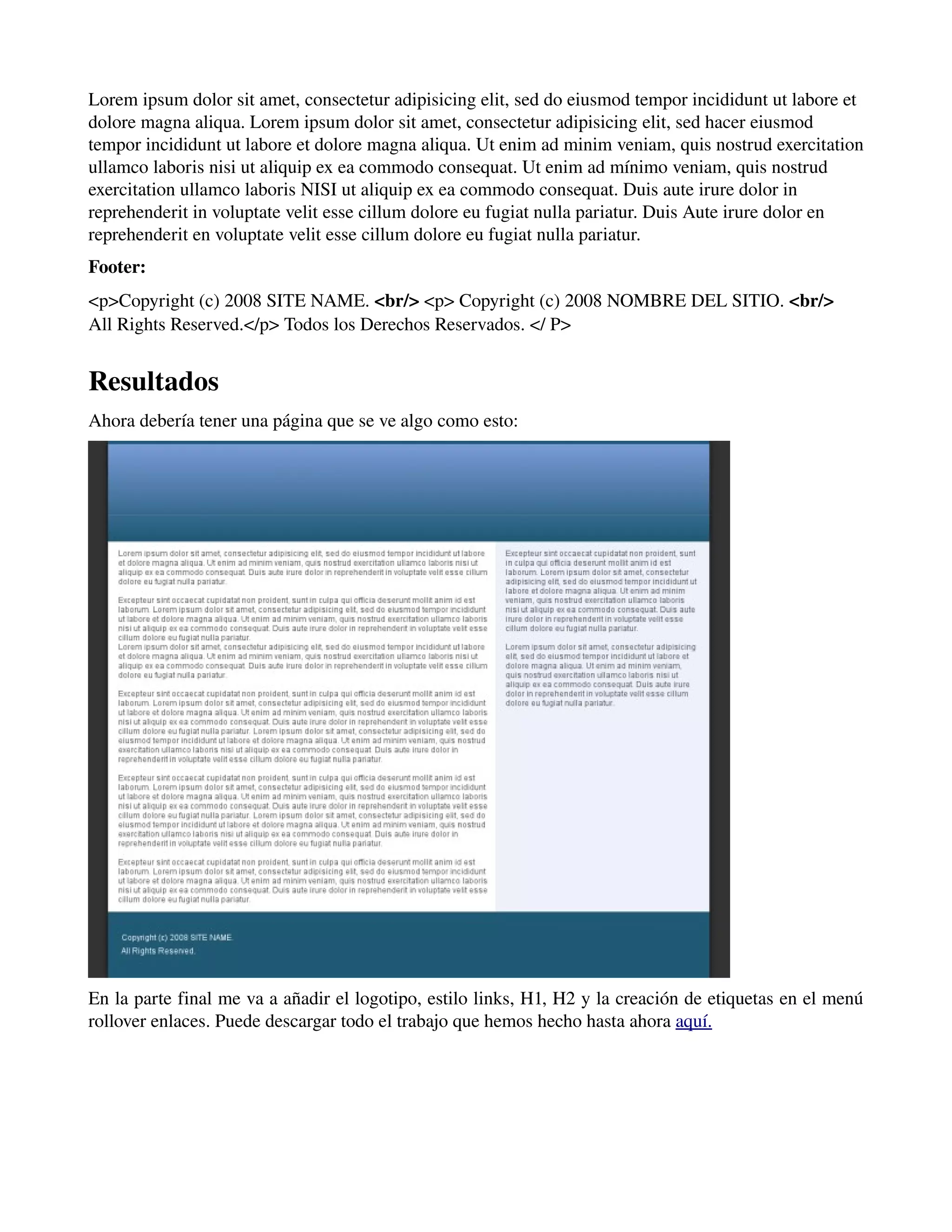 Lorem ipsum dolor sit amet, consectetur adipisicing elit, sed do eiusmod tempor incididunt ut labore et 
dolore magna aliqua. Lorem ipsum dolor sit amet, consectetur adipisicing elit, sed hacer eiusmod 
tempor incididunt ut labore et dolore magna aliqua. Ut enim ad minim veniam, quis nostrud exercitation 
ullamco laboris nisi ut aliquip ex ea commodo consequat. Ut enim ad mínimo veniam, quis nostrud 
exercitation ullamco laboris NISI ut aliquip ex ea commodo consequat. Duis aute irure dolor in 
reprehenderit in voluptate velit esse cillum dolore eu fugiat nulla pariatur. Duis Aute irure dolor en 
reprehenderit en voluptate velit esse cillum dolore eu fugiat nulla pariatur. 
Footer: 
<p>Copyright (c) 2008 SITE NAME. <br/> <p> Copyright (c) 2008 NOMBRE DEL SITIO. <br/> 
All Rights Reserved.</p> Todos los Derechos Reservados. </ P> 
Resultados 
Ahora debería tener una página que se ve algo como esto: 
En la parte final me va a añadir el logotipo, estilo links, H1, H2 y la creación de etiquetas en el menú 
rollover enlaces. Puede descargar todo el trabajo que hemos hecho hasta ahora aquí. 
 