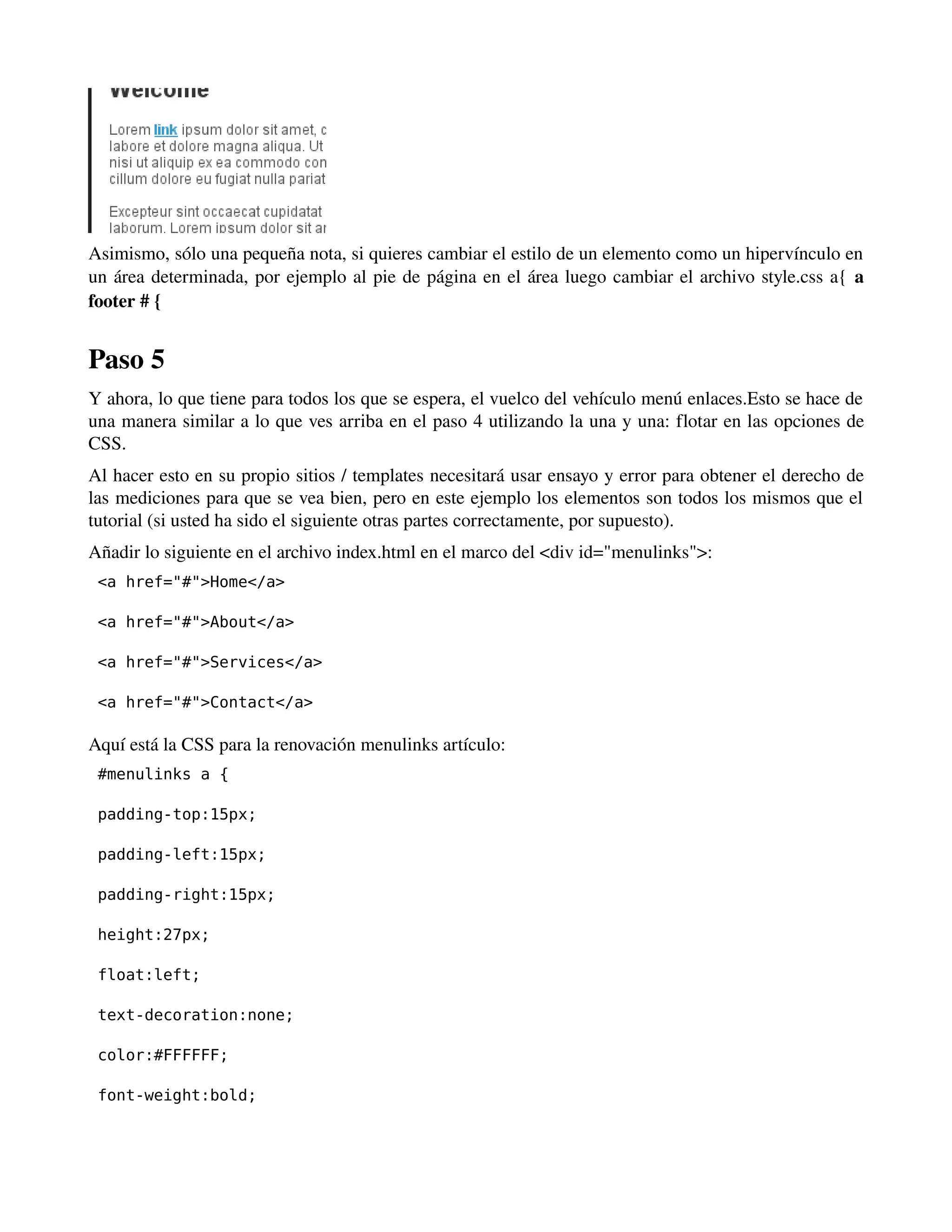 Asimismo, sólo una pequeña nota, si quieres cambiar el estilo de un elemento como un hipervínculo en 
un área determinada, por ejemplo al pie de página en el área luego cambiar el archivo style.css a{ a 
footer # { 
Paso 5 
Y ahora, lo que tiene para todos los que se espera, el vuelco del vehículo menú enlaces.Esto se hace de 
una manera similar a lo que ves arriba en el paso 4 utilizando la una y una: flotar en las opciones de 
CSS. 
Al hacer esto en su propio sitios / templates necesitará usar ensayo y error para obtener el derecho de 
las mediciones para que se vea bien, pero en este ejemplo los elementos son todos los mismos que el 
tutorial (si usted ha sido el siguiente otras partes correctamente, por supuesto). 
Añadir lo siguiente en el archivo index.html en el marco del <div id="menulinks">: 
<a href="#">Home</a> 
<a href="#">About</a> 
<a href="#">Services</a> 
<a href="#">Contact</a> 
Aquí está la CSS para la renovación menulinks artículo: 
#menulinks a { 
padding-top:15px; 
padding-left:15px; 
padding-right:15px; 
height:27px; 
float:left; 
text-decoration:none; 
color:#FFFFFF; 
font-weight:bold; 
 
