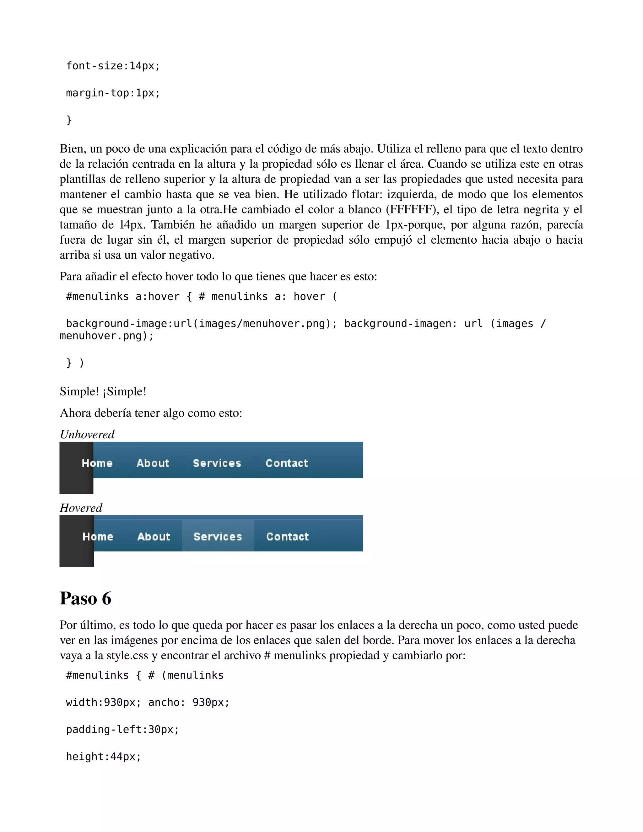font-size:14px; 
margin-top:1px; 
} 
Bien, un poco de una explicación para el código de más abajo. Utiliza el relleno para que el texto dentro 
de la relación centrada en la altura y la propiedad sólo es llenar el área. Cuando se utiliza este en otras 
plantillas de relleno superior y la altura de propiedad van a ser las propiedades que usted necesita para 
mantener el cambio hasta que se vea bien. He utilizado flotar: izquierda, de modo que los elementos 
que se muestran junto a la otra.He cambiado el color a blanco (FFFFFF), el tipo de letra negrita y el 
tamaño de 14px. También he añadido un margen superior de 1px­porque, 
por alguna razón, parecía 
fuera de lugar sin él, el margen superior de propiedad sólo empujó el elemento hacia abajo o hacia 
arriba si usa un valor negativo. 
Para añadir el efecto hover todo lo que tienes que hacer es esto: 
#menulinks a:hover { # menulinks a: hover ( 
background-image:url(images/menuhover.png); background-imagen: url (images / 
menuhover.png); 
} ) 
Simple! ¡Simple! 
Ahora debería tener algo como esto: 
Unhovered 
Hovered 
Paso 6 
Por último, es todo lo que queda por hacer es pasar los enlaces a la derecha un poco, como usted puede 
ver en las imágenes por encima de los enlaces que salen del borde. Para mover los enlaces a la derecha 
vaya a la style.css y encontrar el archivo # menulinks propiedad y cambiarlo por: 
#menulinks { # (menulinks 
width:930px; ancho: 930px; 
padding-left:30px; 
height:44px; 
 