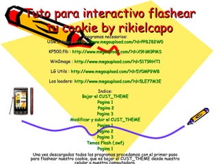 Tuto para interactivo flashear tu cookie by rikielcapo Programas necesarios: USB Drivers :  http:// www.megaupload.com /?d=PP8J82W0 KP500.flb :  http:// www.megaupload.com /?d=X9NM9PMS WinImage :  http:// www.megaupload.com /?d=51T9RHT1 LG Utils :  http:// www.megaupload.com /?d=5Y0MP9WB Los loaders:  http:// www.megaupload.com /?d=5LE77M3E Indice: Bajar el  CUST_THEME Pagina 1  Pagina 2 Pagina 3 Modificar y subir el  CUST_THEME Pagina 1 Pagina 2 Pagina 3 Temas Flash (. swf ) Pagina 1 Una ves descargados todos los programas procedamos con el primer paso para flashear nuestro cookie, que es bajar el CUST_THEME desde nuestro celular a nuestra computadora. Click para continuar. 