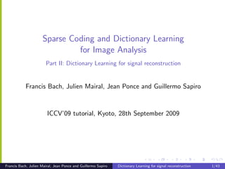 Sparse Coding and Dictionary Learning
                              for Image Analysis
                       Part II: Dictionary Learning for signal reconstruction


           Francis Bach, Julien Mairal, Jean Ponce and Guillermo Sapiro


                        ICCV’09 tutorial, Kyoto, 28th September 2009




Francis Bach, Julien Mairal, Jean Ponce and Guillermo Sapiro   Dictionary Learning for signal reconstruction   1/43
 