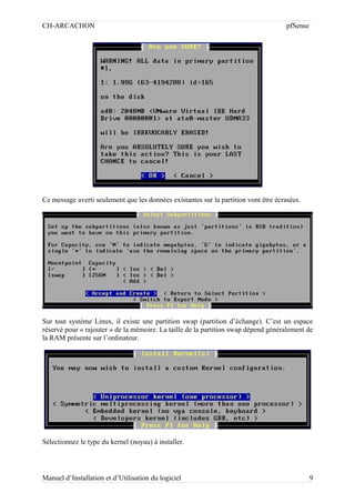CH-ARCACHON

pfSense

Ce message averti seulement que les données existantes sur la partition vont être écrasées.

Sur tout système Linux, il existe une partition swap (partition d’échange). C’est un espace
réservé pour « rajouter » de la mémoire. La taille de la partition swap dépend généralement de
la RAM présente sur l’ordinateur.

Sélectionnez le type du kernel (noyau) à installer.

Manuel d’Installation et d’Utilisation du logiciel

9

 