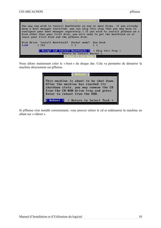 CH-ARCACHON

pfSense

Nous allons maintenant créer le « boot » du disque dur. Cela va permettre de démarrer la
machine directement sur pfSense.

Si pfSense s'est installé correctement, vous pouvez retirer le cd et redémarrer la machine en
allant sur « reboot ».

Manuel d’Installation et d’Utilisation du logiciel

10

 