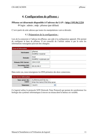 CH-ARCACHON

pfSense

4. Configuration de pfSense :
PfSense est désormais disponible à l’adresse du LAN : http://193.56.2.224
 login : admin ; mdp : pfsense (par défaut)
C’est à partir de cette adresse que toutes les manipulations vont se dérouler.

4.1.Préparation de la configuration :
Lors de la connexion à l’adresse de pfSense, une aide à la configuration apparaît. Elle permet
de configurer la base de pfSense. Il est conseillé de l’utiliser même si par la suite les
informations renseignées peuvent être changées.

Dans notre cas, nous renseignons les DNS primaires des deux connexions.

Ce logiciel utilise le protocole NTP (Network Time Protocol) qui permet de synchroniser les
horloges des systèmes informatiques à travers un réseau dont la latence est variable.

Manuel d’Installation et d’Utilisation du logiciel

11

 