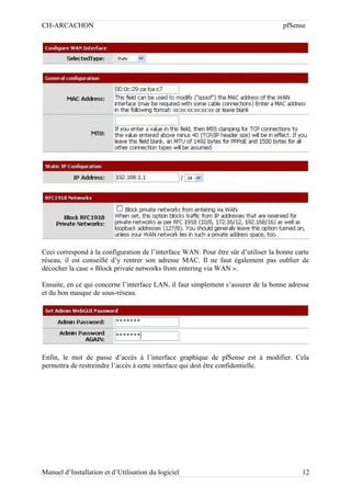 CH-ARCACHON

pfSense

Ceci correspond à la configuration de l’interface WAN. Pour être sûr d’utiliser la bonne carte
réseau, il est conseillé d’y rentrer son adresse MAC. Il ne faut également pas oublier de
décocher la case « Block private networks from entering via WAN ».
Ensuite, en ce qui concerne l’interface LAN, il faut simplement s’assurer de la bonne adresse
et du bon masque de sous-réseau.

Enfin, le mot de passe d’accès à l’interface graphique de pfSense est à modifier. Cela
permettra de restreindre l’accès à cette interface qui doit être confidentielle.

Manuel d’Installation et d’Utilisation du logiciel

12

 