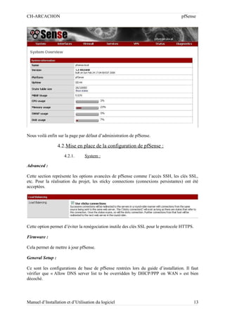CH-ARCACHON

pfSense

Nous voilà enfin sur la page par défaut d’administration de pfSense.

4.2.Mise en place de la configuration de pfSense :
4.2.1.

System :

Advanced :
Cette section représente les options avancées de pfSense comme l’accès SSH, les clés SSL,
etc. Pour la réalisation du projet, les sticky connections (connexions persistantes) ont été
acceptées.

Cette option permet d’éviter la renégociation inutile des clés SSL pour le protocole HTTPS.
Firmware :
Cela permet de mettre à jour pfSense.
General Setup :
Ce sont les configurations de base de pfSense rentrées lors du guide d’installation. Il faut
vérifier que « Allow DNS server list to be overridden by DHCP/PPP on WAN » est bien
décoché.

Manuel d’Installation et d’Utilisation du logiciel

13

 