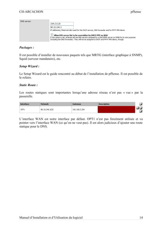 CH-ARCACHON

pfSense

Packages :
Il est possible d’installer de nouveaux paquets tels que MRTG (interface graphique à SNMP),
Squid (serveur mandataire), etc.
Setup Wizard :
Le Setup Wizard est le guide rencontré au début de l’installation de pfSense. Il est possible de
le refaire.
Static Route :
Les routes statiques sont importantes lorsqu’une adresse réseau n’est pas « vue » par la
passerelle.

L’interface WAN est notre interface par défaut. OPT1 n’est pas forcément utilisée et va
pointer vers l’interface WAN (ce qu’on ne veut pas). Il est alors judicieux d’ajouter une route
statique pour le DNS.

Manuel d’Installation et d’Utilisation du logiciel

14

 