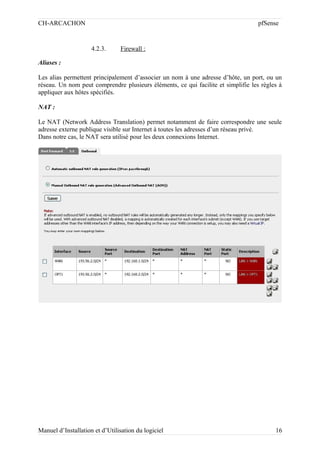 CH-ARCACHON

pfSense

4.2.3.

Firewall :

Aliases :
Les alias permettent principalement d’associer un nom à une adresse d’hôte, un port, ou un
réseau. Un nom peut comprendre plusieurs éléments, ce qui facilite et simplifie les règles à
appliquer aux hôtes spécifiés.
NAT :
Le NAT (Network Address Translation) permet notamment de faire correspondre une seule
adresse externe publique visible sur Internet à toutes les adresses d’un réseau privé.
Dans notre cas, le NAT sera utilisé pour les deux connexions Internet.

Manuel d’Installation et d’Utilisation du logiciel

16

 