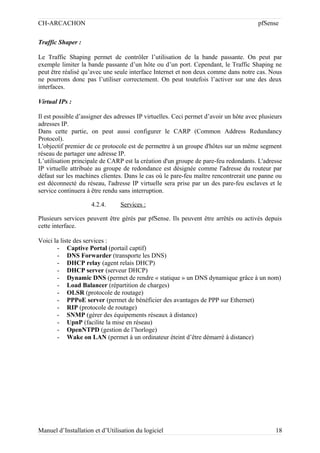 CH-ARCACHON

pfSense

Traffic Shaper :
Le Traffic Shaping permet de contrôler l’utilisation de la bande passante. On peut par
exemple limiter la bande passante d’un hôte ou d’un port. Cependant, le Traffic Shaping ne
peut être réalisé qu’avec une seule interface Internet et non deux comme dans notre cas. Nous
ne pourrons donc pas l’utiliser correctement. On peut toutefois l’activer sur une des deux
interfaces.
Virtual IPs :
Il est possible d’assigner des adresses IP virtuelles. Ceci permet d’avoir un hôte avec plusieurs
adresses IP.
Dans cette partie, on peut aussi configurer le CARP (Common Address Redundancy
Protocol).
L'objectif premier de ce protocole est de permettre à un groupe d'hôtes sur un même segment
réseau de partager une adresse IP.
L’utilisation principale de CARP est la création d'un groupe de pare-feu redondants. L'adresse
IP virtuelle attribuée au groupe de redondance est désignée comme l'adresse du routeur par
défaut sur les machines clientes. Dans le cas où le pare-feu maître rencontrerait une panne ou
est déconnecté du réseau, l'adresse IP virtuelle sera prise par un des pare-feu esclaves et le
service continuera à être rendu sans interruption.
4.2.4.

Services :

Plusieurs services peuvent être gérés par pfSense. Ils peuvent être arrêtés ou activés depuis
cette interface.
Voici la liste des services :
- Captive Portal (portail captif)
- DNS Forwarder (transporte les DNS)
- DHCP relay (agent relais DHCP)
- DHCP server (serveur DHCP)
- Dynamic DNS (permet de rendre « statique » un DNS dynamique grâce à un nom)
- Load Balancer (répartition de charges)
- OLSR (protocole de routage)
- PPPoE server (permet de bénéficier des avantages de PPP sur Ethernet)
- RIP (protocole de routage)
- SNMP (gérer des équipements réseaux à distance)
- UpnP (facilite la mise en réseau)
- OpenNTPD (gestion de l’horloge)
- Wake on LAN (permet à un ordinateur éteint d’être démarré à distance)

Manuel d’Installation et d’Utilisation du logiciel

18

 