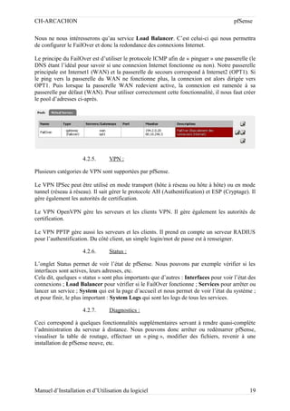 CH-ARCACHON

pfSense

Nous ne nous intéresserons qu’au service Load Balancer. C’est celui-ci qui nous permettra
de configurer le FailOver et donc la redondance des connexions Internet.
Le principe du FailOver est d’utiliser le protocole ICMP afin de « pinguer » une passerelle (le
DNS étant l’idéal pour savoir si une connexion Internet fonctionne ou non). Notre passerelle
principale est Internet1 (WAN) et la passerelle de secours correspond à Internet2 (OPT1). Si
le ping vers la passerelle du WAN ne fonctionne plus, la connexion est alors dirigée vers
OPT1. Puis lorsque la passerelle WAN redevient active, la connexion est ramenée à sa
passerelle par défaut (WAN). Pour utiliser correctement cette fonctionnalité, il nous faut créer
le pool d’adresses ci-après.

4.2.5.

VPN :

Plusieurs catégories de VPN sont supportées par pfSense.
Le VPN IPSec peut être utilisé en mode transport (hôte à réseau ou hôte à hôte) ou en mode
tunnel (réseau à réseau). Il sait gérer le protocole AH (Authentification) et ESP (Cryptage). Il
gère également les autorités de certification.
Le VPN OpenVPN gère les serveurs et les clients VPN. Il gère également les autorités de
certification.
Le VPN PPTP gère aussi les serveurs et les clients. Il prend en compte un serveur RADIUS
pour l’authentification. Du côté client, un simple login/mot de passe est à renseigner.
4.2.6.

Status :

L’onglet Status permet de voir l’état de pfSense. Nous pouvons par exemple vérifier si les
interfaces sont actives, leurs adresses, etc.
Cela dit, quelques « status » sont plus importants que d’autres : Interfaces pour voir l’état des
connexions ; Load Balancer pour vérifier si le FailOver fonctionne ; Services pour arrêter ou
lancer un service ; System qui est la page d’accueil et nous permet de voir l’état du système ;
et pour finir, le plus important : System Logs qui sont les logs de tous les services.
4.2.7.

Diagnostics :

Ceci correspond à quelques fonctionnalités supplémentaires servant à rendre quasi-complète
l’administration du serveur à distance. Nous pouvons donc arrêter ou redémarrer pfSense,
visualiser la table de routage, effectuer un « ping », modifier des fichiers, revenir à une
installation de pfSense neuve, etc.

Manuel d’Installation et d’Utilisation du logiciel

19

 