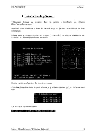 CH-ARCACHON

pfSense

3. Installation de pfSense :
Téléchargez l’image de
(http://www.pfsense.com)

pfSense

dans

la

section

« Download »

de

pfSense

Démarrez votre ordinateur à partir du cd de l’image de pfSense ; l’installation va alors
commencer.
Laissez alors le compte à rebours se terminer (10 secondes) ou appuyez directement sur
« Entrée ». Le démarrage par défaut est choisit.

Ensuite vient la configuration des interfaces réseaux.
FreeBSD détecte le nombre de cartes réseaux, et y attribue des noms (le0, le1, le2 dans notre
cas).

Les VLAN ne seront pas utilisés.

Manuel d’Installation et d’Utilisation du logiciel

3

 