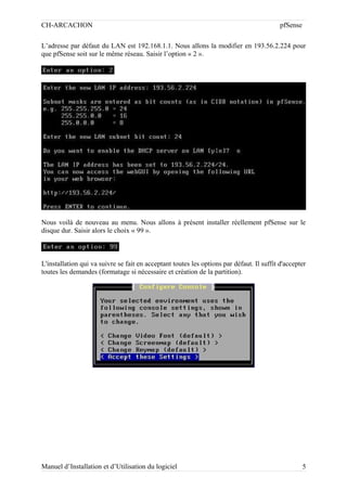 CH-ARCACHON

pfSense

L’adresse par défaut du LAN est 192.168.1.1. Nous allons la modifier en 193.56.2.224 pour
que pfSense soit sur le même réseau. Saisir l’option « 2 ».

Nous voilà de nouveau au menu. Nous allons à présent installer réellement pfSense sur le
disque dur. Saisir alors le choix « 99 ».

L'installation qui va suivre se fait en acceptant toutes les options par défaut. Il suffit d'accepter
toutes les demandes (formatage si nécessaire et création de la partition).

Manuel d’Installation et d’Utilisation du logiciel

5

 