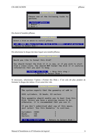 CH-ARCACHON

pfSense

On choisit d’installer pfSense.

On sélectionne le disque dur dans lequel sera installé pfSense.

Si nécessaire, sélectionnez l’option « Format this Disk ». C’est cela dit plus prudent de
formater le disque dur même s’il est censé être vide.

Manuel d’Installation et d’Utilisation du logiciel

6

 