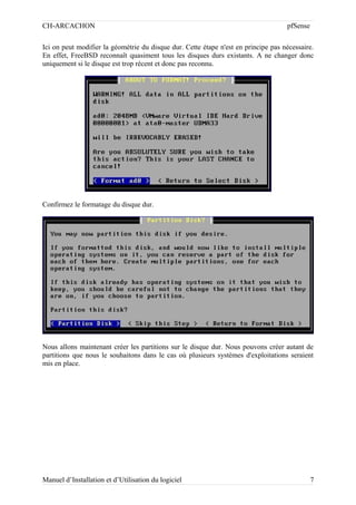 CH-ARCACHON

pfSense

Ici on peut modifier la géométrie du disque dur. Cette étape n'est en principe pas nécessaire.
En effet, FreeBSD reconnaît quasiment tous les disques durs existants. A ne changer donc
uniquement si le disque est trop récent et donc pas reconnu.

Confirmez le formatage du disque dur.

Nous allons maintenant créer les partitions sur le disque dur. Nous pouvons créer autant de
partitions que nous le souhaitons dans le cas où plusieurs systèmes d'exploitations seraient
mis en place.

Manuel d’Installation et d’Utilisation du logiciel

7

 