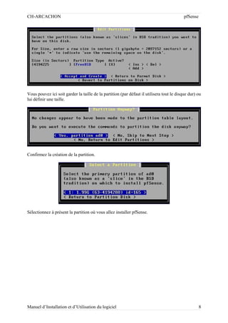 CH-ARCACHON

pfSense

Vous pouvez ici soit garder la taille de la partition (par défaut il utilisera tout le disque dur) ou
lui définir une taille.

Confirmez la création de la partition.

Sélectionnez à présent la partition où vous allez installer pfSense.

Manuel d’Installation et d’Utilisation du logiciel

8

 
