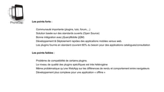 Les points forts :
Communauté importante (plugins, tuto, forum,...)
Solution basée sur des standards ouverts (Open Source)
Bonne intégration avec jQueryMobile (jQM)
Développement & Déploiement rapides des applications mobiles versus web.
Les plugins fournis en standard couvrent 80% du besoin pour des applications catalogues/consultation
Les points faibles :
Problème de compatibilité de certains plugins.
Le niveau de qualité des plugins spécifiques est très hétérogène
Même problématique qu’une WebApp sur les différences de rendu et comportement entre navigateurs
Développement plus complexe pour une application « offline »
 