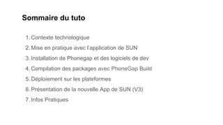 Sommaire du tuto
1. Contexte technologique
2. Mise en pratique avec l’application de SUN
3. Installation de Phonegap et des logiciels de dev
4. Compilation des packages avec PhoneGap Build
5. Déploiement sur les plateformes
6. Présentation de la nouvelle App de SUN (V3)
7. Infos Pratiques
 