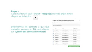 Etape 3
Allez maintenant sous l’onglet + Prospects de votre projet Tilkee, 
cliquez sur le bouton
 
Sélectionnez les contacts à qui vous
souhaitez envoyer un Tilk, puis cliquez
sur  Ajouter des accès aux contacts
 
