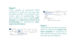 Etape 6
Créez ensuite un  document Word 
contenant le  corps du mail  que vous
souhaitez envoyer à vos prospects.�Dé-
marrez alors le  publipostage. Pour
cela, rendez-vous sous l’onglet publi-
postage puis démarrer la fusion et le
publipostage et  sélectionnez  Mes-
sages électroniques.
Etape 7
Sélectionnez ensuite les destina-
taires en cliquant sur Utiliser une
liste existante et choisissez le
document Excel que vous venez
de créer lors de l’étape 5.
 