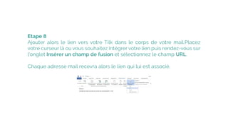 Etape 8
Ajouter alors le  lien vers votre Tilk  dans le corps de votre mail.�Placez
votre curseur là ou vous souhaitez intégrer votre lien puis rendez-vous sur
l’onglet Insérer un champ de fusion et sélectionnez le champ URL.
Chaque adresse mail recevra alors le lien qui lui est associé.
 