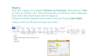 Etape 9
Pour ﬁnir, cliquez sur l’onglet Terminer et Fusionner. Sélectionnez Titre
en face du champ « À » (cela correspond aux adresses mails indiquées
dans votre document Excel crée en étape 5).
Indiquez ensuite l’objet de votre mail en face du champ Ligne Objet.
Cliquez enﬁn sur OK pour envoyer vos mails !
 