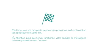 C’est bon, tous vos prospects viennent de recevoir un mail contenant un
lien spéciﬁque vers votre Tilk.
 
Attention, pour que l’envoi fonctionne, votre compte de messagerie
doit être paramétré avec Outlook !
 