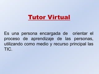 Tutor Virtual Es una persona encargada de  orientar el proceso de aprendizaje de las personas, utilizando como medio y recurso principal las TIC. 