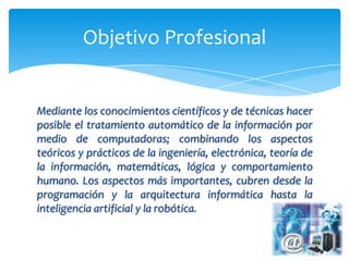 Objetivo Profesional


Mediante los conocimientos científicos y de técnicas hacer
posible el tratamiento automático de la información por
medio de computadoras; combinando los aspectos
teóricos y prácticos de la ingeniería, electrónica, teoría de
la información, matemáticas, lógica y comportamiento
humano. Los aspectos más importantes, cubren desde la
programación y la arquitectura informática hasta la
inteligencia artificial y la robótica.
 
