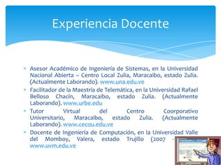 Experiencia Docente


Asesor Académico de Ingeniería de Sistemas, en la Universidad
Nacional Abierta – Centro Local Zulia, Maracaibo, estado Zulia.
(Actualmente Laborando). www.una.edu.ve
Facilitador de la Maestría de Telemática, en la Universidad Rafael
Belloso Chacín, Maracaibo, estado Zulia. (Actualmente
Laborando). www.urbe.edu
Tutor        Virtual        del       Centro         Coorporativo
Universitario,    Maracaibo,     estado Zulia.      (Actualmente
Laborando). www.cecou.edu.ve
Docente de Ingeniería de Computación, en la Universidad Valle
del Momboy, Valera, estado Trujillo (2007 - 2008).
www.uvm.edu.ve
 