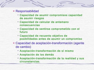 Responsabilidad
Capacidad de asumir compromisos capacidad
de asumir riesgos
Capacidad de calcular de antemano
consecuencias
Capacidad de sentirse comprometido con el
futuro
Capacidad de recuento objetivo de
posibilidades antes de asumir un compromiso
Capacidad de aceptación-transformación (agente
de cambio)
Aceptación-transformación de sí mismo
Aceptación de los demás
Aceptación-transformación de la realidad y sus
circunstancias.
 