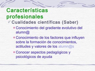 Cualidades científicas (Saber)
Conocimiento del gradiente evolutivo del
alumn@
Conocimiento de los factores que influyen
sobre la formación de conocimientos,
actitudes y valores de los alumn@s
Conocer aspectos pedagógicos y
psicológicos de ayuda
Características
profesionales
 
