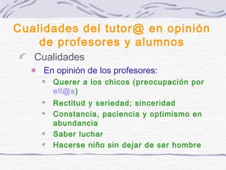 Cualidades del tutor@ en opinión
de profesores y alumnos
Cualidades
En opinión de los profesores:
Querer a los chicos (preocupación por
ell@s)
Rectitud y seriedad; sinceridad
Constancia, paciencia y optimismo en
abundancia
Saber luchar
Hacerse niño sin dejar de ser hombre
 