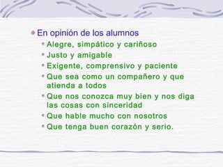 En opinión de los alumnos
Alegre, simpático y cariñoso
Justo y amigable
Exigente, comprensivo y paciente
Que sea como un compañero y que
atienda a todos
Que nos conozca muy bien y nos diga
las cosas con sinceridad
Que hable mucho con nosotros
Que tenga buen corazón y serio.
 