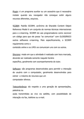 Plugin: é um programa auxiliar ou um acessório que é necessário
instalar quando seu navegador não consegue exibir alguns
recursos diferentes, arquivos.
SCORM: Padrão SCORM, acrônimo de Sharable Content Object
Reference Model é um conjunto de normas técnicas internacionais
para o e-learning. SCORM diz aos programadores como escrever
um código para que ele possa "se comunicar" com GLOSSÁRIO3
outros softwares e-learning. Mais especificamente, o SCORM
regulamenta como o
conteúdo online e os LMS's se comunicam uns com os outros.
Síncrono: modo em que a atividade é realizada com hora marcada,
devendo ser realizada somente naquele horário
específico, geralmente com acompanhamento do tutor.
Software: são programas desenvolvidos para permitir a interação
do usuário com o computador, geralmente desenvolvidos para
extrair o máximo de recursos que um
computador oferece.
Teleconferência: diz respeito a uma geração de apresentações,
palestras ou
aulas transmitidas ao vivo via satélite, com possibilidade de
interação via fax, telefone ou e-mail.
 