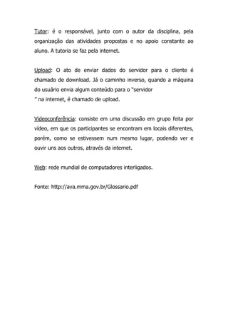 Tutor: é o responsável, junto com o autor da disciplina, pela
organização das atividades propostas e no apoio constante ao
aluno. A tutoria se faz pela internet.
Upload: O ato de enviar dados do servidor para o cliente é
chamado de download. Já o caminho inverso, quando a máquina
do usuário envia algum conteúdo para o “servidor
” na internet, é chamado de upload.
Videoconferência: consiste em uma discussão em grupo feita por
vídeo, em que os participantes se encontram em locais diferentes,
porém, como se estivessem num mesmo lugar, podendo ver e
ouvir uns aos outros, através da internet.
Web: rede mundial de computadores interligados.
Fonte: http://ava.mma.gov.br/Glossario.pdf
 