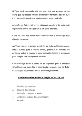 O Tutor será enxergado será um guia, terá que mostrar para o
aluno que o processo online é diferente do formal na sala de aula
e ao mesmo tempo devera manter aquele aluno motivado.
A função do Tutor está sendo elaborada no dia a dia pois cada
experiência requer uma posição e um perfil diferente.
Cabe ao Tutor não deixar que a relação com o aluno seja algo
distante e escassa.
Ao Tutor caberá, organizar o material de aula na Plataforma que
esteja usando para o ensino online, gerenciar o processo no
ambiente virtual e manter o aluno motivado, focado e acessando
para cumprir com os objetivos do curso.
Caso não seja assim, o aluno vai se dispersar, pois o ambiente
virtual tem esse dom. Dai a importância e o poder que do Tutor
na condução do processo ensino aprendizagem online.
Vamos entender melhor a função da TUTORIA?
1. Multidisciplinariedade
2. Sistema de Avaliação
3. Mediação: Professor e Aluno
4. Ambientes Virtuais de Aprendizagem
5. Glossário
 
