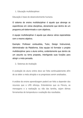 1. Educação multidisciplinar:
Educação é base do desenvolvimento humano.
O sistema de ensino multidisciplinar é aquele que abrange as
experiências em várias disciplinas, obviamente que dentro de um
programa pré-determinado e com objetivos.
A equipe multidisciplinar é aquela que abarca vários especialistas
com o mesmo objetivo.
Exemplo: Professor conteudista, Tutor, Design Instrucional,
Administrador da Plataforma. Esta equipe irá formatar o projeto
multidisciplinar para o aluno online, evidentemente que dentro de
um assunto ou tema proposto, interligando suas funções para
atingir a meta pensada.
2. Sistemas de Avaliação
A avaliação do aluno online deve ser feita continuadamente afim
de se obter a meta atingida e os progressos serem analisados.
A análise do ensino aprendizagem poderá ser feito a depender dos
recursos que o LMS ofereça. Entendemos que os Fóruns, as
mensagens e a realização ou não das tarefas, sejam ótimas
ferramentas de temperatura e avaliação dos resultados.
 