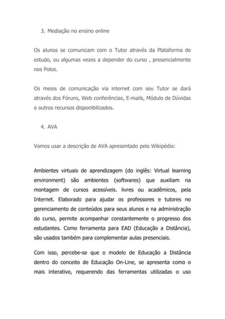 3. Mediação no ensino online
Os alunos se comunicam com o Tutor através da Plataforma de
estudo, ou algumas vezes a depender do curso , presencialmente
nos Polos.
Os meios de comunicação via internet com seu Tutor se dará
através dos Fóruns, Web conferências, E-mails, Módulo de Dúvidas
e outros recursos disponibilizados.
4. AVA
Vamos usar a descrição de AVA apresentado pelo Wikipédia:
Ambientes virtuais de aprendizagem (do inglês: Virtual learning
environment) são ambientes (softwares) que auxiliam na
montagem de cursos acessíveis. livres ou acadêmicos, pela
Internet. Elaborado para ajudar os professores e tutores no
gerenciamento de conteúdos para seus alunos e na administração
do curso, permite acompanhar constantemente o progresso dos
estudantes. Como ferramenta para EAD (Educação a Distância),
são usados também para complementar aulas presenciais.
Com isso, percebe-se que o modelo de Educação a Distância
dentro do conceito de Educação On-Line, se apresenta como o
mais interativo, requerendo das ferramentas utilizadas o uso
 