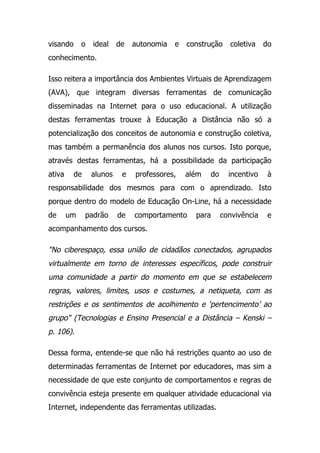 visando o ideal de autonomia e construção coletiva do
conhecimento.
Isso reitera a importância dos Ambientes Virtuais de Aprendizagem
(AVA), que integram diversas ferramentas de comunicação
disseminadas na Internet para o uso educacional. A utilização
destas ferramentas trouxe à Educação a Distância não só a
potencialização dos conceitos de autonomia e construção coletiva,
mas também a permanência dos alunos nos cursos. Isto porque,
através destas ferramentas, há a possibilidade da participação
ativa de alunos e professores, além do incentivo à
responsabilidade dos mesmos para com o aprendizado. Isto
porque dentro do modelo de Educação On-Line, há a necessidade
de um padrão de comportamento para convivência e
acompanhamento dos cursos.
"No ciberespaço, essa união de cidadãos conectados, agrupados
virtualmente em torno de interesses específicos, pode construir
uma comunidade a partir do momento em que se estabelecem
regras, valores, limites, usos e costumes, a netiqueta, com as
restrições e os sentimentos de acolhimento e ‘pertencimento’ ao
grupo" (Tecnologias e Ensino Presencial e a Distância – Kenski –
p. 106).
Dessa forma, entende-se que não há restrições quanto ao uso de
determinadas ferramentas de Internet por educadores, mas sim a
necessidade de que este conjunto de comportamentos e regras de
convivência esteja presente em qualquer atividade educacional via
Internet, independente das ferramentas utilizadas.
 