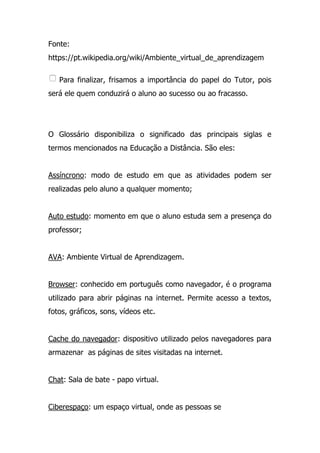 Fonte:
https://pt.wikipedia.org/wiki/Ambiente_virtual_de_aprendizagem
Para finalizar, frisamos a importância do papel do Tutor, pois
será ele quem conduzirá o aluno ao sucesso ou ao fracasso.
O Glossário disponibiliza o significado das principais siglas e
termos mencionados na Educação a Distância. São eles:
Assíncrono: modo de estudo em que as atividades podem ser
realizadas pelo aluno a qualquer momento;
Auto estudo: momento em que o aluno estuda sem a presença do
professor;
AVA: Ambiente Virtual de Aprendizagem.
Browser: conhecido em português como navegador, é o programa
utilizado para abrir páginas na internet. Permite acesso a textos,
fotos, gráficos, sons, vídeos etc.
Cache do navegador: dispositivo utilizado pelos navegadores para
armazenar as páginas de sites visitadas na internet.
Chat: Sala de bate - papo virtual.
Ciberespaço: um espaço virtual, onde as pessoas se
 