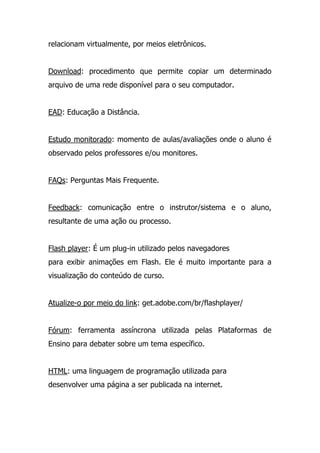 relacionam virtualmente, por meios eletrônicos.
Download: procedimento que permite copiar um determinado
arquivo de uma rede disponível para o seu computador.
EAD: Educação a Distância.
Estudo monitorado: momento de aulas/avaliações onde o aluno é
observado pelos professores e/ou monitores.
FAQs: Perguntas Mais Frequente.
Feedback: comunicação entre o instrutor/sistema e o aluno,
resultante de uma ação ou processo.
Flash player: É um plug-in utilizado pelos navegadores
para exibir animações em Flash. Ele é muito importante para a
visualização do conteúdo de curso.
Atualize-o por meio do link: get.adobe.com/br/flashplayer/
Fórum: ferramenta assíncrona utilizada pelas Plataformas de
Ensino para debater sobre um tema específico.
HTML: uma linguagem de programação utilizada para
desenvolver uma página a ser publicada na internet.
 